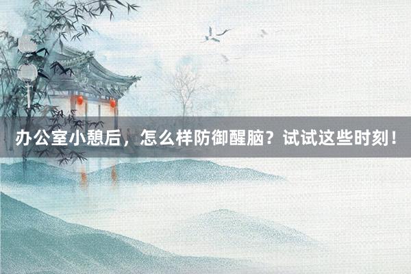 办公室小憩后，怎么样防御醒脑？试试这些时刻！