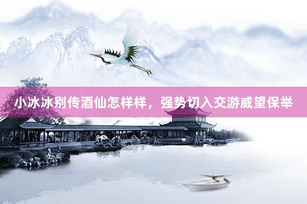 小冰冰别传酒仙怎样样，强势切入交游威望保举