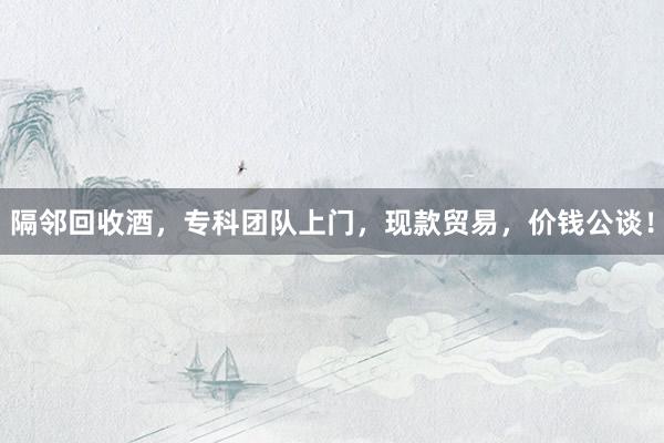 隔邻回收酒，专科团队上门，现款贸易，价钱公谈！